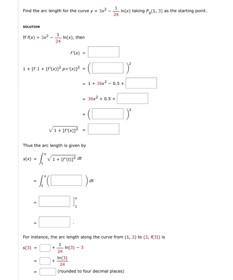 Find the arc length for the curve y=3x^2- 1/24 ln (x) taking P_0(1,3) as the starting point. 
SOLUTION 
If f(x)=3x^2- 1/24 ln (x) , then
f'(x)=□
1+[f1+[f'(x)]^2p>'(x)]^2=(□ )^2
=1+36x^2-0.5+□
=36x^2+0.5+□
=(□ )^2
sqrt(1+[f'(x)]^2)=□
Thus the arc length is given by
s(x)=∈t _1^(xsqrt(1+[f'(t)]^2))dt
=∈t _1^(x(□ )dt
=□ beginbmatrix) endbmatrix beginarrayr x 1^x
=□. 
For instance, the arc length along the curve from (1,3) to (3,f(3)) is
s(3)=□ + 1/24 ln (3)-3
=□ + ln (3)/24 
approx □ (rounded to four decimal places)