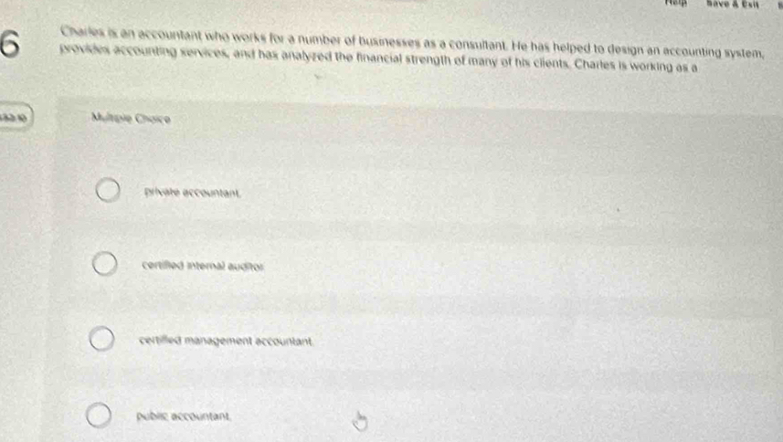 Save & Esit
Charles is an accountant who works for a number of businesses as a consultant. He has helped to design an accounting system,
6 provides accounting services, and has analyzed the financial strength of many of his clients. Charles is working as a
132:10 Multipie Chaíco
private accountant.
certified internal auditor
certilled management accountant.
public accountant
