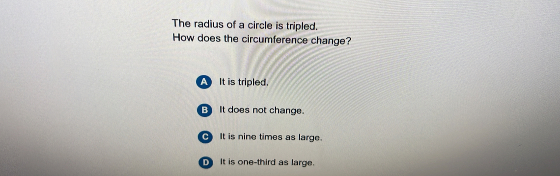 The radius of a circle is tripled.
How does the circumference change?
A It is tripled.
B) It does not change.
C It is nine times as large.
D It is one-third as large.