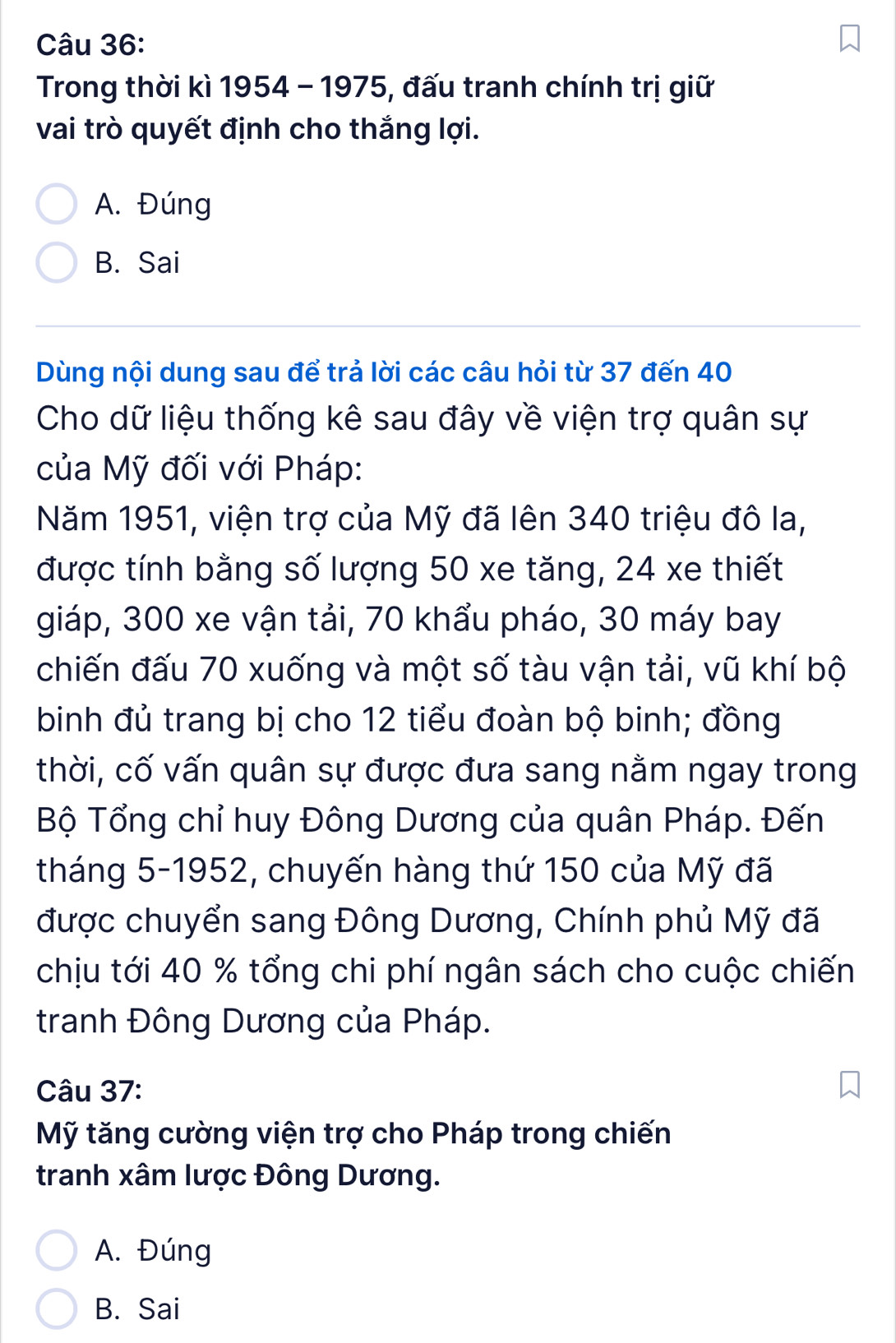 Trong thời kì 1954 - 1975, đấu tranh chính trị giữ
vai trò quyết định cho thắng lợi.
A. Đúng
B. Sai
Dùng nội dung sau để trả lời các câu hỏi từ 37 đến 40
Cho dữ liệu thống kê sau đây về viện trợ quân sự
của Mỹ đối với Pháp:
Năm 1951, viện trợ của Mỹ đã lên 340 triệu đô la,
được tính bằng số lượng 50 xe tăng, 24 xe thiết
giáp, 300 xe vận tải, 70 khẩu pháo, 30 máy bay
chiến đấu 70 xuống và một số tàu vận tải, vũ khí bộ
binh đủ trang bị cho 12 tiểu đoàn bộ binh; đồng
thời, cố vấn quân sự được đưa sang nằm ngay trong
Bộ Tổng chỉ huy Đông Dương của quân Pháp. Đến
tháng 5 -1952, chuyến hàng thứ 150 của Mỹ đã
được chuyển sang Đông Dương, Chính phủ Mỹ đã
chịu tới 40 % tổng chi phí ngân sách cho cuộc chiến
tranh Đông Dương của Pháp.
Câu 37:
Mỹ tăng cường viện trợ cho Pháp trong chiến
tranh xâm lược Đông Dương.
A. Đúng
B. Sai