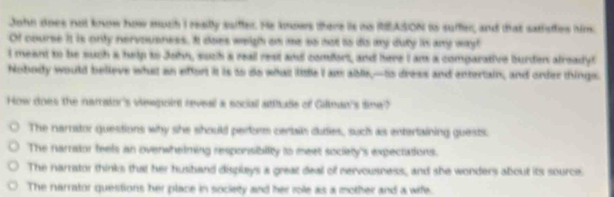 John does not know how muth I reailly saiffer. He knows there is no REASON is suffer, and that satisfes him.
Of course it is only nervoueness. I does weigh an me so not is dis my duty in any way!
I meant to be such a help to John, such a reall rest and comfort, and here I am a comparative burden alreadyt
Nobody would believe what an effort it is to do what lise I am able,-to dress and entertain, and order things.
How does the narraior's viewpoint reveal a social atthude of Giliman's time?
The narator questions why she should perbes cerain dudies, suc as entertaining guests.
The narrator feels an overwhelming responsibility to meet sociely's expectations.
The narrator thinks that her hushand displeys a great deal of nervousness, and she wonders about its source.
The narrator questions her place in society and her role as a mother and a wife.