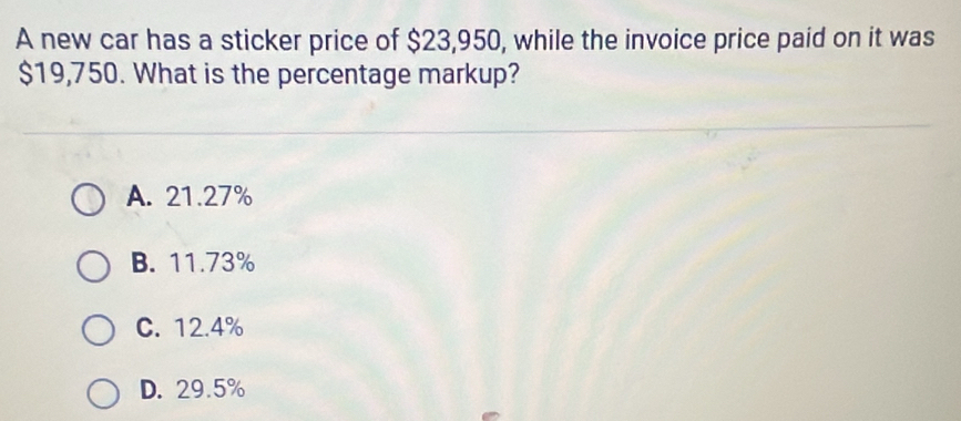 A new car has a sticker price of $23,950, while the invoice price paid on it was
$19,750. What is the percentage markup?
A. 21.27%
B. 11.73%
C. 12.4%
D. 29.5%