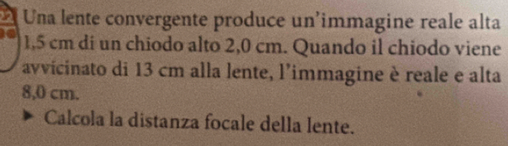 Una lente convergente produce un'immagine reale alta
1,5 cm di un chiodo alto 2,0 cm. Quando il chiodo viene 
avvicinato di 13 cm alla lente, l'immagine è reale e alta
8,0 cm. 
Calcola la distanza focale della lente.