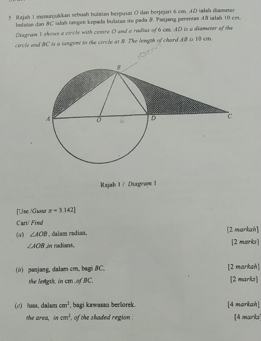 Rajah 1 menunjukkan sebuah bulatan berpusat 0 dan berjejari 6 cm. AD ialah diameter 
bulatan dan BC ialah tangen kepada bulatan itu pada B. Panjang perentas AB ialah 10 cm. 
Diagram 1 shows a circle with centre 0 and a radius of 6 cm. AD is a diameter of the 
circle and BC is a tangent to the circle at B. The length of chord AB is 10 cm. 
Rajah I / Diagram I 
[Use /Guna π =3.142]
Cari/ Find 
(a) ∠ AOB , dalam radian, [2 markah]
∠ AOB ,in radians, [2 marks] 
(b) panjang, dalam cm, bagi BC, [2 markah] 
the length, in cm ,of BC, [2 marks] 
(c) luas, dalam cm^2 , bagi kawasan berlorek. [4 markah] 
the area, in cm^2 , of the shaded region . [4 marks]