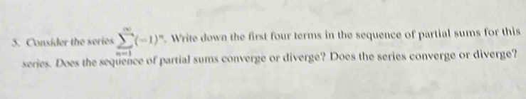 Consider the series sumlimits _(n=1)^(∈fty)(-1)^n. Write down the first four terms in the sequence of partial sums for this 
series. Does the sequence of partial sums converge or diverge? Does the series converge or diverge?