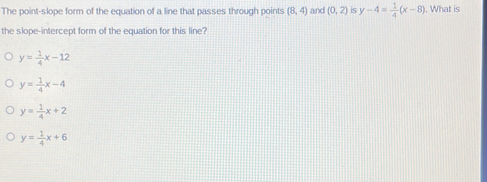 The point-slope form of the equation of a line that passes through points (8,4) and (0,2) is y-4= 1/4 (x-8). What is
the slope-intercept form of the equation for this line?
y= 1/4 x-12
y= 1/4 x-4
y= 1/4 x+2
y= 1/4 x+6