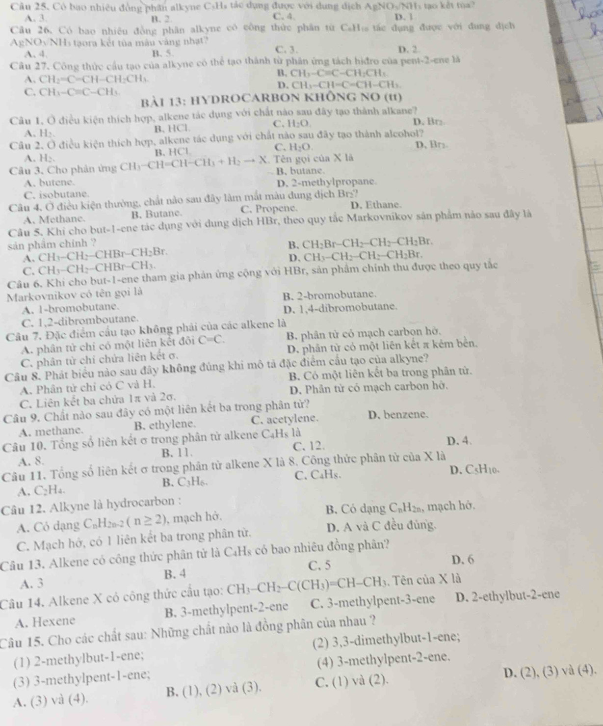 Có bao nhiêu đồng phân alkyne C_5H 4  tá c dụng được với dung dịch AgNO_3/NH_3 s tạo kết túa ?
C. 4
A. 3. B. 2. D. 1
Câu 26. Có bao nhiêu đồng phân alkyne cô công thức phân từ C₆His tắc đụng được với đung địch
AgNOyNHs tạora kết tủa màu vàng nhạt?
A. 4. B. 5. C. 3. D. 2
Câu 27. Công thức cầu tạo của alkyne có thể tạo thành từ phân ứng tách hiđro của pent-2-ene là
B. CH_2-C=C-CH_2CH_3
A. CH_2=C=CH-CH_2CH_3.
D. CH1-CH=C=CH-CH_2.
C. CH_3-Cequiv C-CH_3
bBài 13: HYDROCARBON KhÔNg no D (11
Câu 1. Ở điều kiện thích hợp, alkene tác dụng với chất nào sau đây tạo thành alkane?
C.
A. H₂. B. HCl. H_2O. D. Br
Câu 2. Ở điều kiện thích hợp, alkene tác dụng với chất nào sau đãy tạo thành alcohol?
A. H B. HCl C. H_2O.
D, Br
Câu 3, Cho phản ứng CH_3-CH=CH-CH_3+H_2to X Tên gọi của X là
B, butane.
A. butene. D. 2-methylpropane.
C. isobutane.
Câu 4, Ở điều kiện thường, chất nào sau đây làm mắt màu dung dịch Br_2
A. Methane. B. Butane. C. Propene.
D. Ethane.
Câu 5. Khi cho but-1-ene tác dụng với dung dịch HBr, theo quy tắc Markovnikov sản phẩm nảo sau đây là
sản phẩm chính ? B、 CH_2Br-CH_2-CH_2-CH_2Br.
A. CH_3-CH_2-CHBr-CH_2Br.
D.
C. CH_3-CH_2-CHBr-CH_3. CH_3-CH_2-CH_2-CH_2Br.
Câu 6. Khi cho but-1-ene tham gia phản ứng cộng với HBr, sản phẩm chính thu được theo quy tắc
Markovnikov có tên gọi là
B. 2-bromobutane.
A. 1-bromobutane.
C. 1,2-dibromboutane. D. 1,4-dibromobutane.
Câu 7. Đặc điểm cầu tạo không phải của các alkene là
A. phân tử chỉ có một liên kết đôi C=C. B. phân tử cỏ mạch carbọn hở,
C. phân tử chỉ chứa liên kết σ. D. phân tử có một liên kết π kẻm bền.
Câu 8. Phát biểu nào sau đây không đúng khi mô tả đặc điểm cấu tạo của alkyne?
A. Phân tử chỉ có C và H. B. Có một liên kết ba trong phân tử.
D. Phân tử có mạch carbon hở,
C. Liên kết ba chứa 1π và 2σ.
Câu 9. Chất nào sau đây có một liên kết ba trong phân tử?
A. methane. B. ethylene. C. acetylene. D. benzene.
Câu 10. Tổng số liên kết σ trong phân từ alkene C.H là D. 4.
B.11. C. 12.
A. 8.
Câu 11. Tổng số liên kết σ trong phân tử alkene X là 8. Công thức phân tử của X là
B. C_3H_6 C, C₄Hs.
D. C5H10.
A. C₂H₄.
Câu 12. Alkyne là hydrocarbon :
B. Có dạng C_nH_2n
A. Có dạng C_nH_2n-2(n≥ 2) , mạch hở, , mạch hở.
C. Mạch hớ, có 1 liên kết ba trong phân từ.
D. A và C đều đủng.
Câu 13. Alkene có công thức phân tử là C₄Hs có bao nhiêu đồng phân?
C. 5 D. 6
B. 4
A. 3
Câu 14. Alkene X có công thức cầu tạo: CH_3-CH_2-C(CH_3)=CH-CH_3. Tên của X là
A. Hexene B. 3-methylpent-2-ene C. 3-methylpent-3-ene D. 2-ethylbut-2-ene
Câu 15. Cho các chất sau: Những chất nào là đồng phân của nhau ?
(1) 2-methylbut-1-ene; (2) 3,3-dimethylbut-1-ene;
(3) 3-methylpent-1-ene; (4) 3-methylpent-2-ene.
A. (3) và (4). B. (1), (2) và (3). C. (1) và (2).
D. (2), (3) và (4).