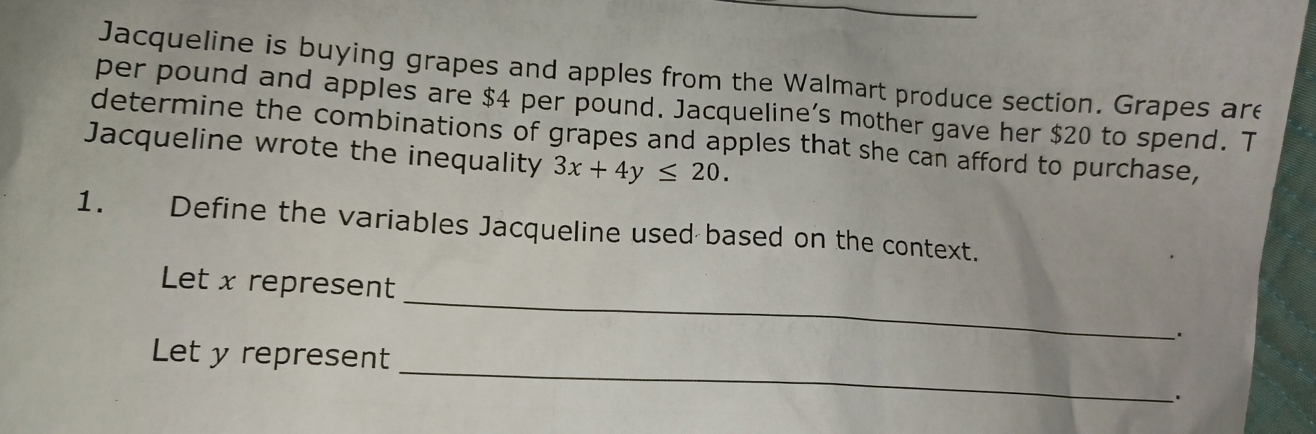 Jacqueline is buying grapes and apples from the Walmart produce section. Grapes are 
per pound and apples are $4 per pound. Jacqueline’s mother gave her $20 to spend. T 
determine the combinations of grapes and apples that she can afford to purchase, 
Jacqueline wrote the inequality 3x+4y≤ 20. 
1. Define the variables Jacqueline used based on the context. 
_ 
Let x represent 
_. 
_ 
Let y represent 
.