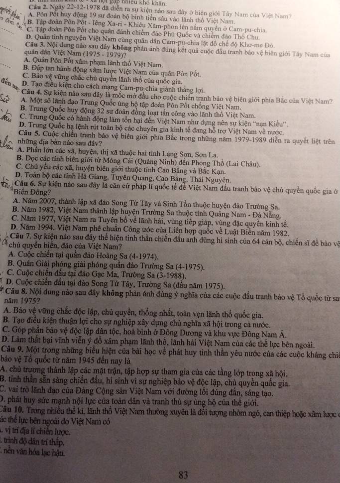 Xã hột gặp nhiều khô khân,
Câu 2, Ngày 22-12-1978 đã diễn ra sự kiện nào sau đây ở biên giới Tây Nam của Việt Nam?
A. Pôn Pột huy động 19 sư đoàn bộ binh tiến sâu vào lãnh thổ Việt Nam.
B. Tập đoàn Pôn Pốt - Iêng Xa-ri - Khiêu Xăm-phon lên nằm quyên ở Cam-pu-chia.
C. Tập đoàn Pôn Pốt cho quân đánh chiếm đảo Phú Quốc và chiếm đảo Thổ Chu.
D. Quân tình nguyện Việt Nam cùng quân dân Cam-pu-chia lật đồ chế độ Khơ-me Đò.
Câu 3. Nội dung nào sau đây không phản ánh đúng kết quả cuộc đầu tranh bảo vệ biên giới Tây Nam của
quân dân Việt Nam (1975 - 1979)?
A. Quân Pôn Pốt xâm phạm lãnh thổ Việt Nam.
B. Đập tan hành động xâm lược Việt Nam của quân Pôn Pốt.
C. Bảo vệ vững chắc chủ quyền lãnh thổ của quốc gia.
đến nị
D. Tạo điều kiện cho cách mạng Cam-pu-chia giành thắng lợi.
Câu 4. Sự kiện nảo sau đây là mốc mở đầu cho cuộc chiến tranh bảo vệ biên giới phía Bắc của Việt Nam?
A. Một số lãnh đạo Trung Quốc ủng hộ tập đoàn Pôn Pốt chống Việt Nam.
B. Trung Quốc huy động 32 sư đoàn đồng loạt tấn công vào lãnh thổ Việt Nam.
t C. Trung Quốc có hành động làm tồn hại đến Việt Nam như dựng nên sự kiện “nạn Kiêu'.
D. Trung Quốc hạ lệnh rút toàn bộ các chuyên gia kinh tế đang hỗ trợ Việt Nam về nước.
Câu 5. Cuộc chiến tranh bảo vệ biên giới phía Bắc trong những năm 1979-1989 diễn ra quyết liệt trên
những địa bàn nào sau đâv?
A. Phần lớn các xã, huyện, thị xã thuộc hai tinh Lạng Sơn, Sơn La.
B. Dọc các tỉnh biên giới từ Móng Cải (Quảng Ninh) đến Phong Thổ (Lai Châu).
C. Chủ yểu các xã, huyện biên giới thuộc tinh Cao Bằng và Bắc Kạn.
D. Toàn bộ các tỉnh Hà Giang, Tuyên Quang, Cao Bằng, Thái Nguyên.
Câu 6. Sự kiện nào sau đây là căn cứ pháp lí quốc tế đề Việt Nam đầu tranh bảo vệ chủ quyền quốc gia ở
Biển Đông?
A. Năm 2007, thành lập xã đảo Song Từ Tây và Sinh Tồn thuộc huyện đảo Trường Sa.
B. Năm 1982, Việt Nam thành lập huyện Trường Sa thuộc tỉnh Quảng Nam - Đà Nẵng.
C. Năm 1977, Việt Nam ra Tuyên bố về lãnh hải, vùng tiếp giáp, vùng đặc quyền kinh tế.
D. Năm 1994. Việt Nam phê chuẩn Công ước của Liên hợp quốc về Luật Biền năm 1982.
Câu 7. Sự kiện nào sau đây thể hiện tinh thần chiến đấu anh dũng hi sinh của 64 cán bộ, chiến sĩ để bào vệ
chủ quyền biển, đảo của Việt Nam?
A. Cuộc chiến tại quần đảo Hoàng Sa (4-1974).
B. Quân Giải phóng giải phóng quần đảo Trường Sa (4-1975).
C. Cuộc chiến đầu tại đảo Gạc Ma, Trường Sa (3-1988).
D. Cuộc chiến đầu tại đảo Song Tử Tây, Trường Sa (đầu năm 1975).
Câu 8. Nội dung nào sau đây không phản ánh đúng ý nghĩa của các cuộc đầu tranh bảo vệ Tổ quốc từ sa
năm 1975?
A. Bảo vệ vững chắc độc lập, chủ quyền, thống nhất, toàn vẹn lãnh thổ quốc gia.
B. Tạo điều kiện thuận lợi cho sự nghiệp xây dựng chủ nghĩa xã hội trong cả nước.
C. Góp phần bảo vệ độc lập dân tộc, hoả bình ở Đông Dương và khu vực Đông Nam Á.
D. Làm thất bại vĩnh viễn ý đồ xâm phạm lãnh thổ, lãnh hải Việt Nam của các thể lực bên ngoài.
Câu 9. Một trong những biểu hiện của bài học về phát huy tinh thần yêu nước của các cuộc kháng chi
bảo vệ Tổ quốc từ năm 1945 đến nay là
A. chủ trương thành lập các mặt trận, tập hợp sự tham gia của các tầng lớp trong xã hội.
B. tinh thần sẵn sàng chiến đấu, hi sinh vì sự nghiệp bảo vệ độc lập, chủ quyền quốc gia.
C. vai trò lãnh đạo của Đảng Cộng sản Việt Nam với đường lối đúng đẫn, sáng tạo.
D. phát huy sức mạnh nội lực của toàn dân và tranh thủ sự ủng hộ của thế giới.
Câu 10. Trong nhiều thế ki, lãnh thổ Việt Nam thường xuyên là đổi tượng nhòm ngó, can thiệp hoặc xâm lược ở
tác thể lực bên ngoài do Việt Nam có
L vị trí địa lí chiến lược.
. trình độ dân trí thấp.
nên văn hóa lạc hậu.
83