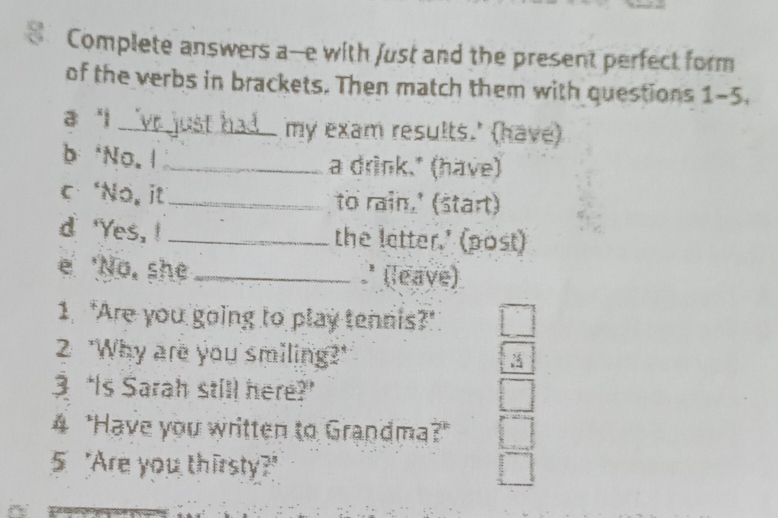 Complete answers a--e with just and the present perfect form 
of the verbs in brackets. Then match them with questions 1-5. 
a 'i_ my exam results.' (have) 
b *No. 1 _a drink." (have) 
c ‘No, it_ to rain.' (start) 
d 'Yes, ! _the letter.' (post) 
e 'No, she _ (leave) 
1. 'Are you going to play tennis?" 
2 "Why are you smiling?" 
3 “Is Sarah still here? 
4 "Have you written to Grandma?" 
5 "Are you thirsty?"