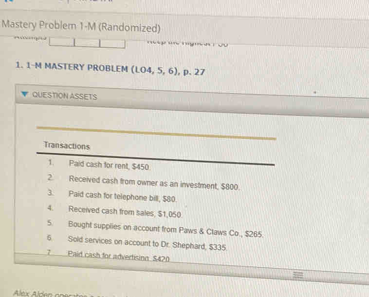 Mastery Probler 1-M (Randomized) 
1. 1-M MASTERY PROBLEM (1.04,5,6) p.27 
QUESTION ASSETS 
Transactions 
1. Paid cash for rent, $450
2. Received cash from owner as an investment, $800. 
3. Paid cash for telephone bill, $80. 
4. Received cash from sales, $1,050. 
5. Bought supplies on account from Paws & Claws Co., $265. 
6 Sold services on account to Dr. Shephard, $335. 
7 Paid cash for advertising $420