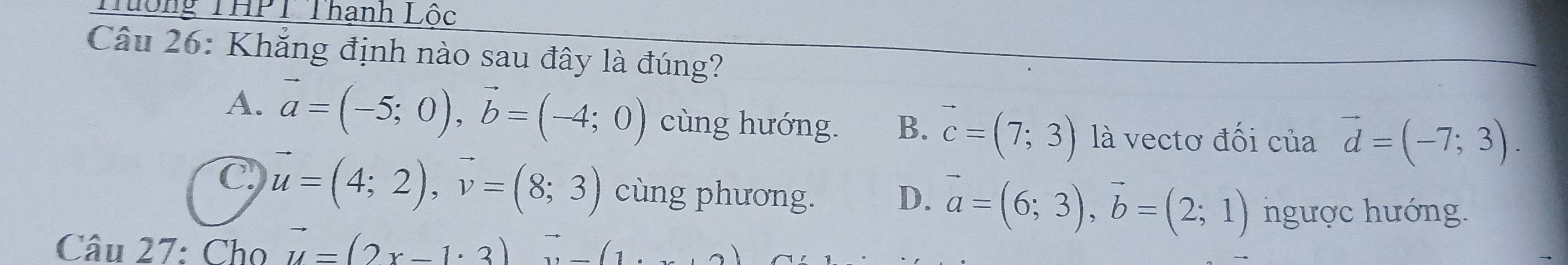 Tưông THPT Thạnh Lốc
Câu 26: Khẳng định nào sau đây là đúng?
A. vector a=(-5;0), vector b=(-4;0) cùng hướng. B. vector c=(7;3) là vectơ đối của vector d=(-7;3).
C vector u=(4;2), vector v=(8;3) cùng phương. D. vector a=(6;3), vector b=(2;1) ngược hướng.
Câu 27: Cho vector u=(2x-1· 3)vector u-(1