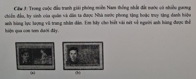 Trong cuộc đấu tranh giải phóng miền Nam thống nhất đất nước có nhiều gương 
chiến đấu, hy sinh của quân và dân ta được Nhà nước phong tặng hoặc truy tặng danh hiệu 
anh hùng lực lượng vũ trang nhân dân. Em hãy cho biết vài nét về người anh hùng được thể 
hiện qua con tem dưới đây. 
(a) (b)