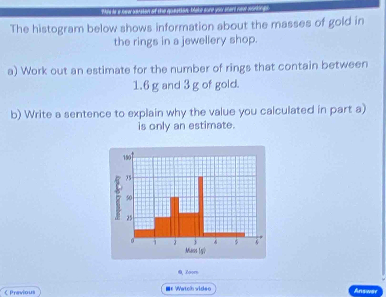 his is a new version of the question: Milke sure you start new worhreh 
The histogram below shows information about the masses of gold in 
the rings in a jewellery shop. 
a) Work out an estimate for the number of rings that contain between
1.6 g and 3 g of gold. 
b) Write a sentence to explain why the value you calculated in part a) 
is only an estimate. 
& Zoom 
< Previous 《Watch video Answer