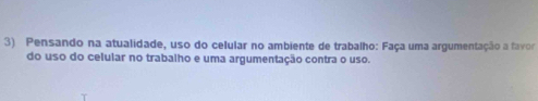 Pensando na atualidade, uso do celular no ambiente de trabalho: Faça uma argumentação a favor 
do uso do celular no trabalho e uma argumentação contra o uso.