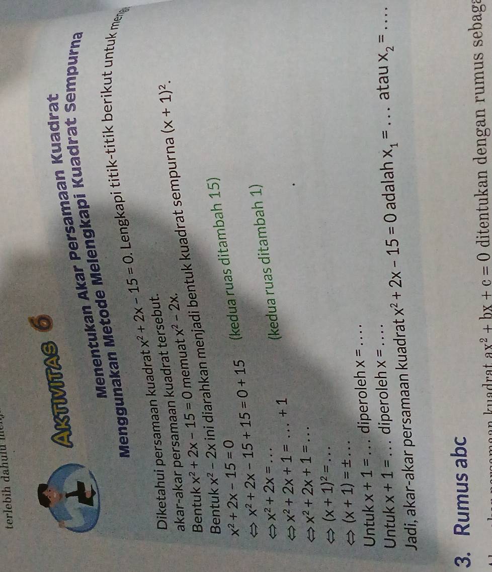 Aktivitas 6 
Menentukan Akar Persamaan Kuadrat 
Menggunakan Metode Melengkapi Kuadrat Sempurna 
Diketahui persamaan kuadrat x^2+2x-15=0. Lengkapi titik-titik berikut untuk men 
akar-akar persamaan kuadrat tersebut. 
Bentuk x^2+2x-15=0 memuat x^2-2x. 
Bentuk x^2-2x ini diarahkan menjadi bentuk kuadrat sempurna
(x+1)^2.
x^2+2x-15+15=0+15 (kedua ruas ditambah 15)
x^2+2x-15=0
x^2+2x=... 
(kedua ruas ditambah 1)
x^2+2x+1=...+1
x^2+2x+1=...
(x+1)^2=...
(x+1)=± ... 
Untuk x+1= _diperoleh x= _ 
Untuk x+1= diperoleh x=
Jadi, akar-akar persamaan kuadrat x^2+2x-15=0 adalah x_1= _atau x_2=
3. Rumus abc
ax^2+bx+c=0 ditentukan dengan rumus sebaga