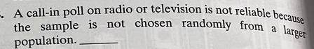 A call-in poll on radio or television is not reliable because 
the sample is not chosen randomly from a larger . 
population._