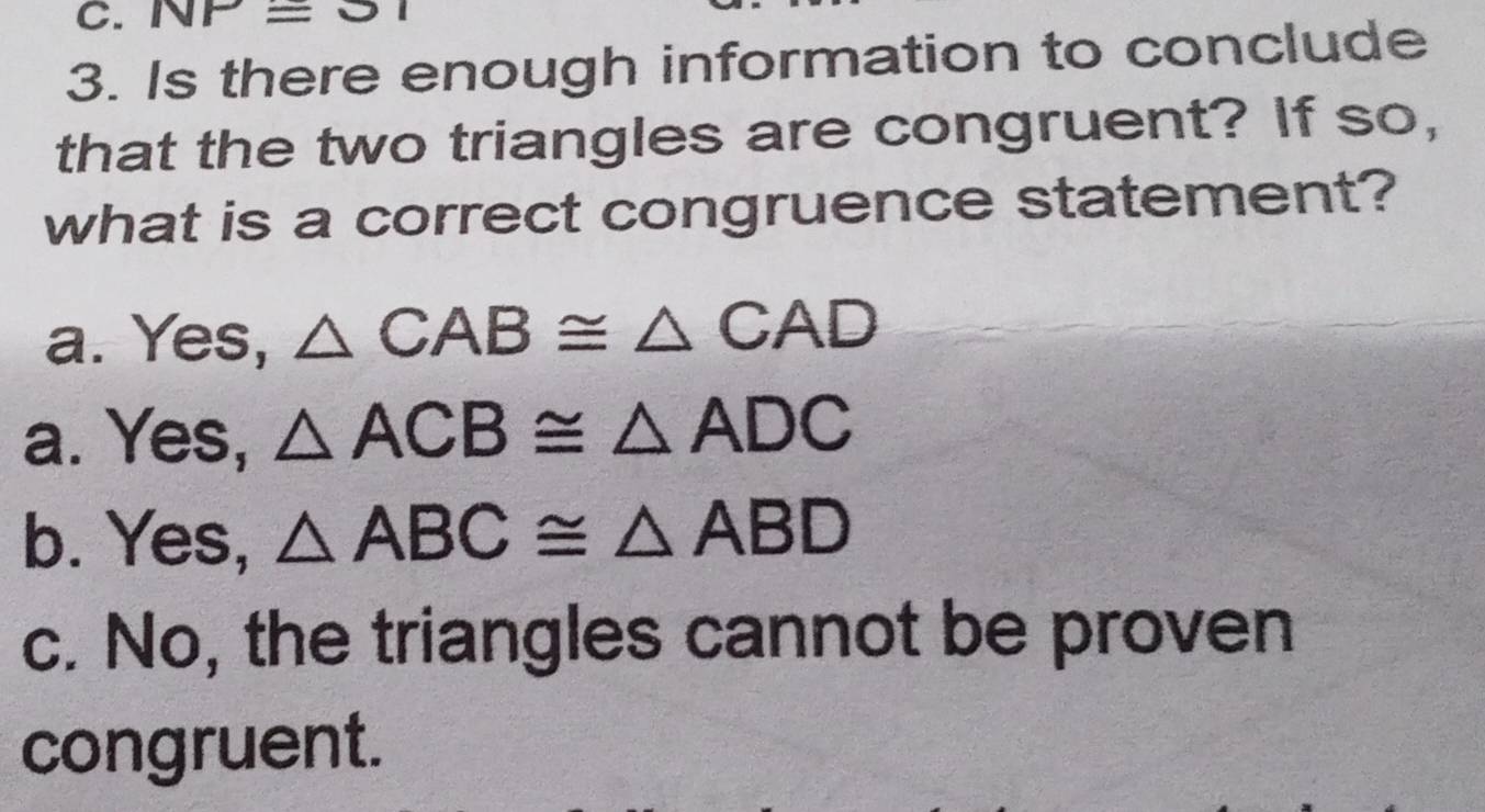 NP=31
3. Is there enough information to conclude
that the two triangles are congruent? If so,
what is a correct congruence statement?
a. Yes, △ CAB≌ △ CAD
a. Yes, △ ACB≌ △ ADC
b. Yes, △ ABC≌ △ ABD
c. No, the triangles cannot be proven
congruent.