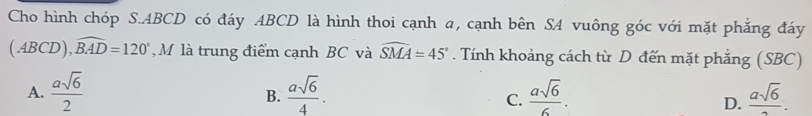 Cho hình chóp S. ABCD có đáy ABCD là hình thoi cạnh a, cạnh bên SA vuông góc với mặt phẳng đáy
(ABCD), widehat BAD=120° , M là trung điểm cạnh BC và widehat SMA=45°. Tính khoảng cách từ D đến mặt phẳng (SBC)
A.  asqrt(6)/2   asqrt(6)/4 .  asqrt(6)/6 .  asqrt(6)/2 . 
B.
C.
D.