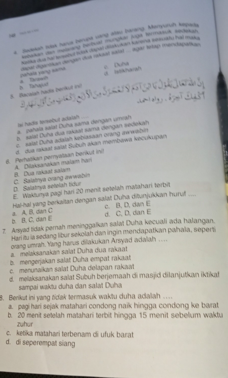 N8 = =
2. Sedekah idak harus berupa văng alau barang. Menyuruh kapade
Kebaikan den məlarang bertsiat müngkar juga termasuk sedekah
Nažka dua hal Iusebuł Ikak dapal diákukan Karena sesuatu hal maka
pahala yang samna  dapat dgantikan dengan dua nikaat salat ... agar letap mendapatkan
e. Duha
D Tahajud a Tarawh d. Istikharah
5. Bacalah hadis berikut ini)
Isi hadis tersebut adalah ....
a. pahala salat Duha sama dengan umrah
b. salat Duha dua rakaat sama dengan sedekah
c. salat Duha adalah kebiasaan orang awwabin
d. dua rakaat salat Subuh akan membawa kecukupan
6. Perhatikan pernyataan berikut ini!
B. Dua rakaat salam A. Dilaksanakan malam hari
C. Salatnya orang awwabin
D. Salatnya setelah tidur
E. Waktunya pagi hari 20 menit setelah matahari terbit
Hal-hal yang berkaitan dengan salat Duha ditunjukkan huruf ....
a. A, B, dan C c. B, D, dan E
b. B, C, dan E d. C, D, dan E
7. Arsyad tidak pernah meninggalkan salat Duha kecuali ada halangan.
Hari itu ia sedang libur sekolah dan ingin mendapatkan pahala, seperti
orang umrah. Yang harus dilakukan Arsyad adalah . .
a. melaksanakan salat Duha dua rakaat
b. mengerjakan salat Duha empat rakaat
c. menunaikan salat Duha delapan rakaat
d. melaksanakan salat Subuh berjemaah di masjid dilanjutkan iktikaf
sampai waktu duha dan salat Duha
8. Berikut ini yang tidak termasuk waktu duha adalah …
a. pagi hari sejak matahari condong naik hingga condong ke barat
b. 20 menit setelah matahari terbit hingga 15 menit sebelum waktu
zuhur
c. ketika matahari terbenam di ufuk barat
d. di seperempat siang