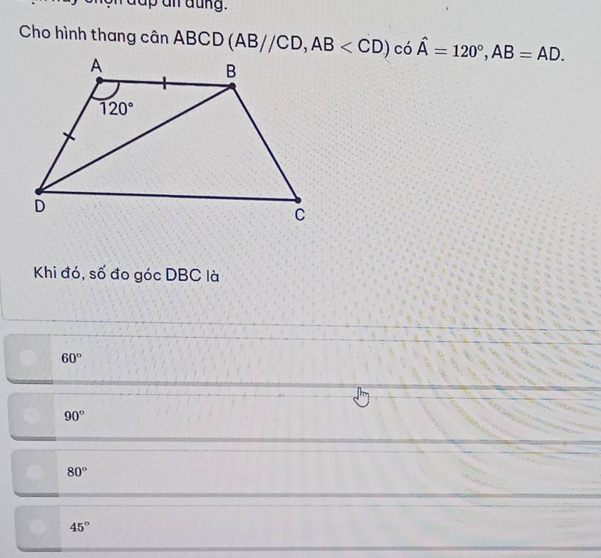 dup an äung.
Cho hình thang cân ABCD (AB//CD,AB có hat A=120°,AB=AD.
Khi đó, số đo góc DBC là
60°
90°
80°
45°