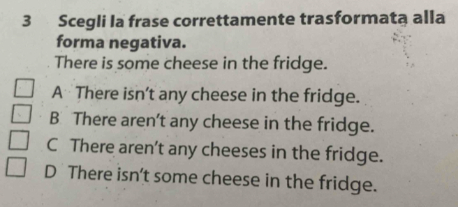 Scegli la frase correttamente trasformata alla
forma negativa.
There is some cheese in the fridge.
A There isn't any cheese in the fridge.
B There aren't any cheese in the fridge.
C There aren’t any cheeses in the fridge.
D There isn't some cheese in the fridge.