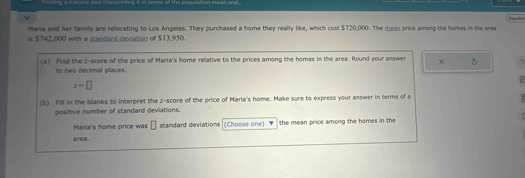 core and interpreting it in terms of the population mean and.. 
Espificl 
Maria and her family are relocating to Los Angeles. They purchased a home they really like, which cost $720,000. The mean price among the homes in the area
y 42.000 with a standard deviation of $13,950. 
(a) Find the z-score of the price of Maria's home relative to the prices among the homes in the area. Round your answer × 5
to two decimal places.
z=□
(b) Fill in the blanks to interpret the z-score of the price of Maria's home. Make sure to express your answer in terms of a 
positive number of standard deviations. 
Maria's home price was standard deviations (Choose one) the mean price among the homes in the 
area.