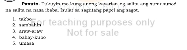 Panuto. Tukuyin mo kung anong kayarian ng salita ang sumusunod 
na salita na nasa ibaba. Isulat sa sagutang papel ang sagot. 
1. takbo 
2. sambahin eaching purposes only 
3. araw-araw 
4. bahay-kubo Not for sale 
5. umasa