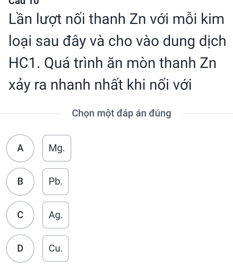 Cau T0
Lần lượt nối thanh Zn với mỗi kim
loại sau đây và cho vào dung dịch
HC1. Quá trình ăn mòn thanh Zn
xảy ra nhanh nhất khi nối với
Chọn một đáp án đúng
A Mg.
B Pb.
C Ag.
D Cu.