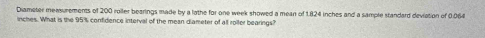 Diameter measurements of 200 roller bearings made by a lathe for one week showed a mean of 1.824 inches and a sample standard deviation of 0.064
inches. What is the 95% confidence interval of the mean diameter of all roller bearings?