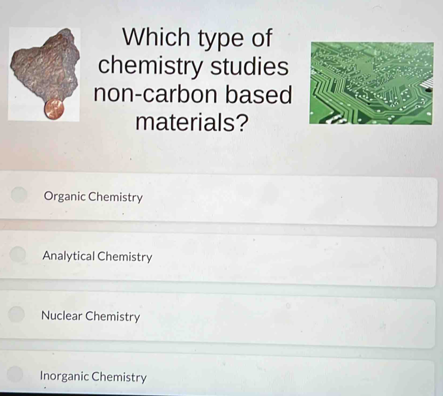 Which type of
chemistry studies
non-carbon based
materials?
Organic Chemistry
Analytical Chemistry
Nuclear Chemistry
Inorganic Chemistry