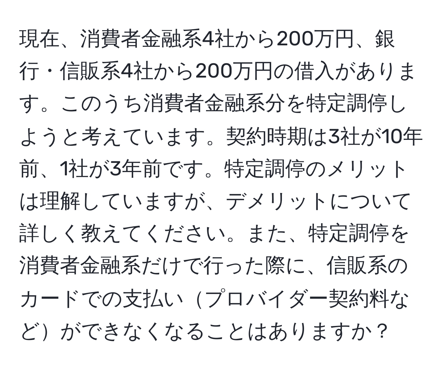 現在、消費者金融系4社から200万円、銀行・信販系4社から200万円の借入があります。このうち消費者金融系分を特定調停しようと考えています。契約時期は3社が10年前、1社が3年前です。特定調停のメリットは理解していますが、デメリットについて詳しく教えてください。また、特定調停を消費者金融系だけで行った際に、信販系のカードでの支払いプロバイダー契約料などができなくなることはありますか？