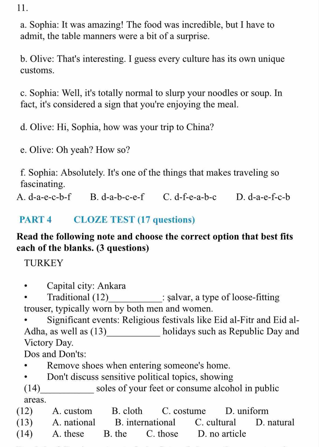 Sophia: It was amazing! The food was incredible, but I have to
admit, the table manners were a bit of a surprise.
b. Olive: That's interesting. I guess every culture has its own unique
customs.
c. Sophia: Well, it's totally normal to slurp your noodles or soup. In
fact, it's considered a sign that you're enjoying the meal.
d. Olive: Hi, Sophia, how was your trip to China?
e. Olive: Oh yeah? How so?
f. Sophia: Absolutely. It's one of the things that makes traveling so
fascinating.
A. d-a-e-c-b-f B. d-a-b-c-e-f C. d-f-e-a-b-c D. d-a-e-f-c-b
PART 4 CLOZE TEST (17 questions)
Read the following note and choose the correct option that best fits
each of the blanks. (3 questions)
TURKEY
Capital city: Ankara
Traditional (12)_ : şalvar, a type of loose-fitting
trouser, typically worn by both men and women.
Significant events: Religious festivals like Eid al-Fitr and Eid al-
Adha, as well as (13)_ holidays such as Republic Day and
Victory Day.
Dos and Don'ts:
Remove shoes when entering someone's home.
Don't discuss sensitive political topics, showing
(14)_ soles of your feet or consume alcohol in public
areas.
(12) A. custom B. cloth C. costume D. uniform
(13) A. national B. international C. cultural D. natural
(14) A. these B. the C. those D. no article