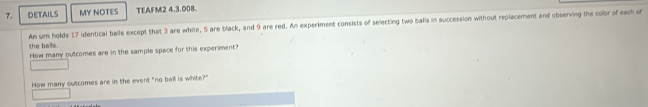 DETAILS MY NOTES TEAFM2 4.3.008. 
An urn holds 17 identical balls except that 3 are white, 5 are black, and 9 are red. An experiment consists of selecting two balls in succession without replacement and observing the color of each of 
the balls. 
How many outcomes are in the sample space for this experiment? 
How many outcomes are in the event "no ball is white?"