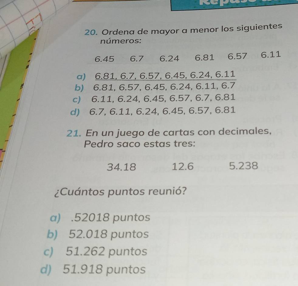 Ordena de mayor a menor los siguientes
números:
6.45 6.7 6.24 6.81 6.57 6.11
a) 6.81, 6.7, 6.57, 6.45, 6.24, 6.11
b) 6.81, 6.57, 6.45, 6.24, 6.11, 6.7
c) 6.11, 6.24, 6.45, 6.57, 6.7, 6.81
d) 6.7, 6.11, 6.24, 6.45, 6.57, 6.81
21. En un juego de cartas con decimales,
Pedro saco estas tres:
34.18 12.6 5.238
¿Cuántos puntos reunió?
a) . 52018 puntos
b) 52.018 puntos
c) 51.262 puntos
d) 51.918 puntos