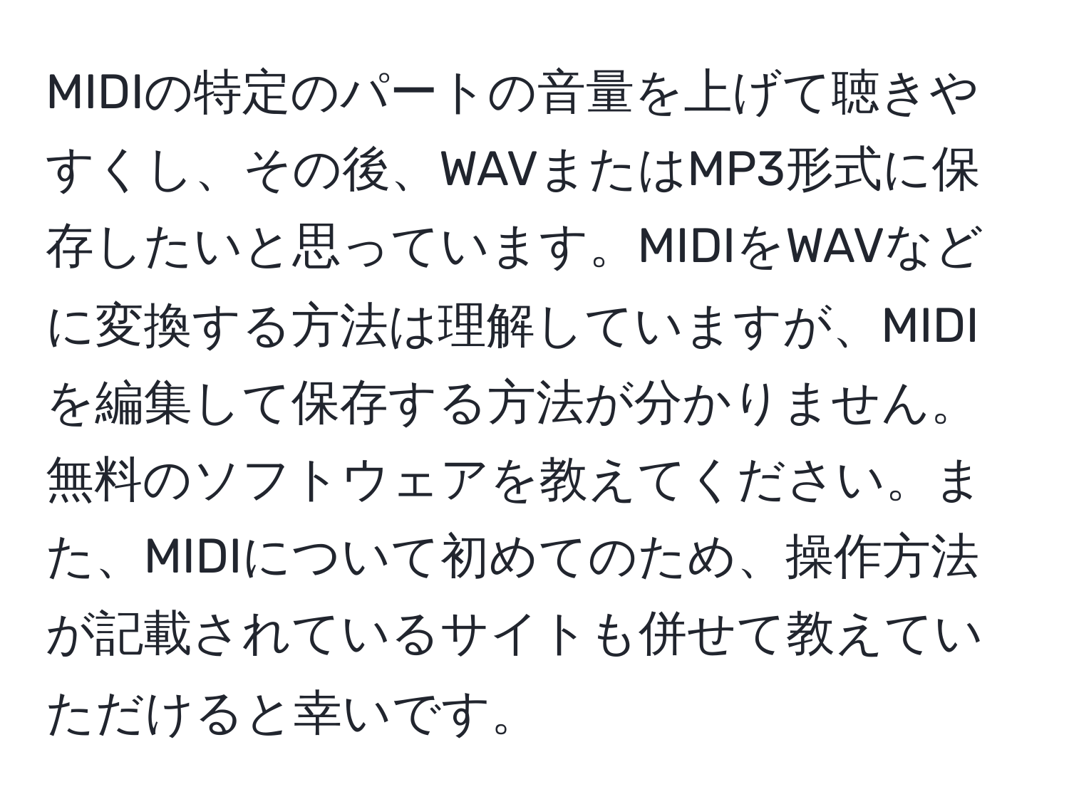 MIDIの特定のパートの音量を上げて聴きやすくし、その後、WAVまたはMP3形式に保存したいと思っています。MIDIをWAVなどに変換する方法は理解していますが、MIDIを編集して保存する方法が分かりません。無料のソフトウェアを教えてください。また、MIDIについて初めてのため、操作方法が記載されているサイトも併せて教えていただけると幸いです。