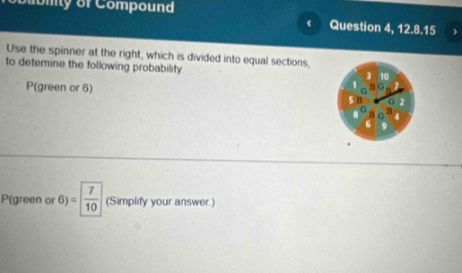 babiy of Compound 
Question 4, 12.8.15 ) 
Use the spinner at the right, which is divided into equal sections, 
to detemine the following probability.
3 10
1 B G 1
G
P(green or 6) 5 B G 2
G 
8 8 G B 4
6 9
P(green or 6)= frac 7 (Simplify your answer.)