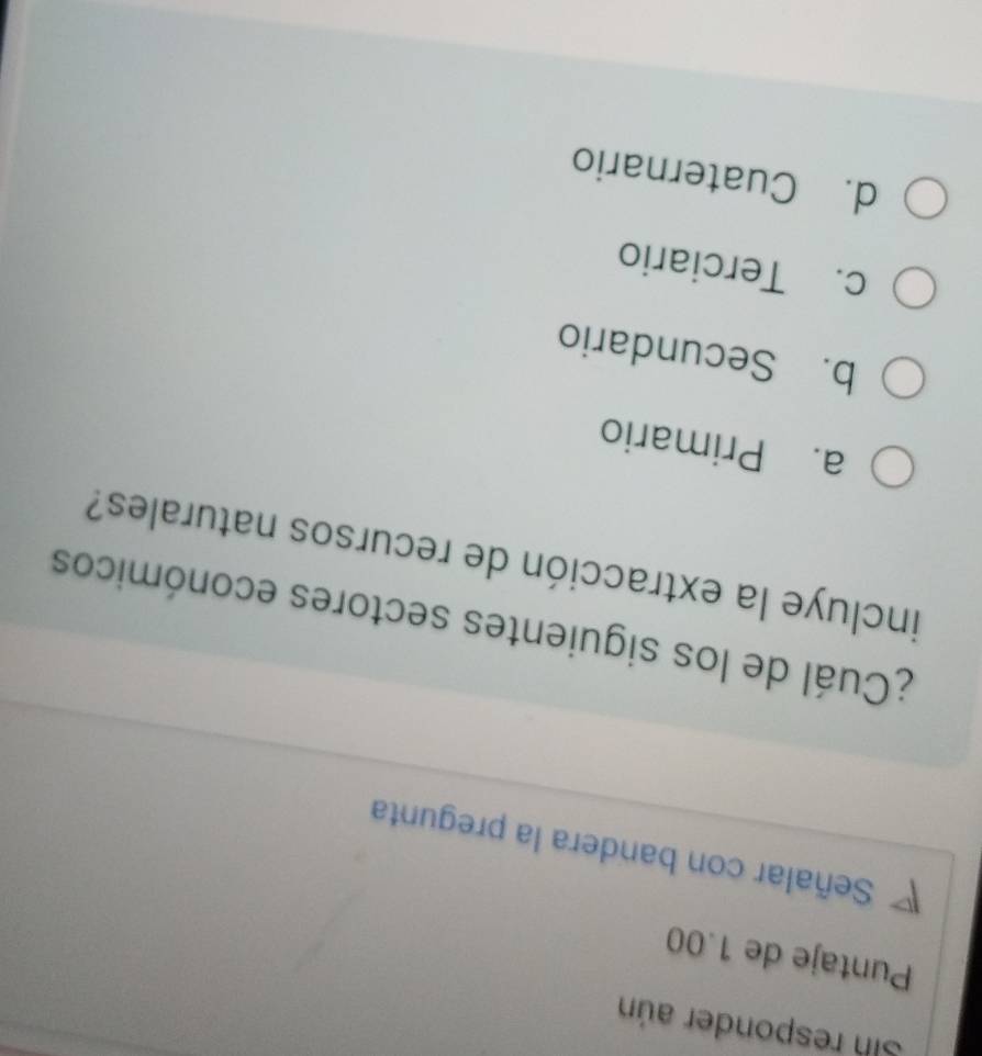 Sh responder aún
Puntaje de 1.00
Señalar con bandera la pregunta
¿Cuál de los siguientes sectores económicos
incluye la extracción de recursos naturales?
a. Primario
b. Secundario
c. Terciario
d. Cuaternario