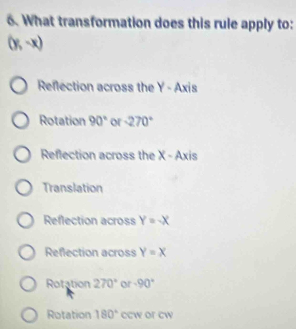 What transformation does this rule apply to:
(y,-x)
Reflection across the Y - Axis
Rotation 90° or -270°
Reflection across the X - Axis
Translation
Reflection across Y=-X
Reflection across Y=X
Rotation 270° or -90°
Rotation 180° ccw or cw