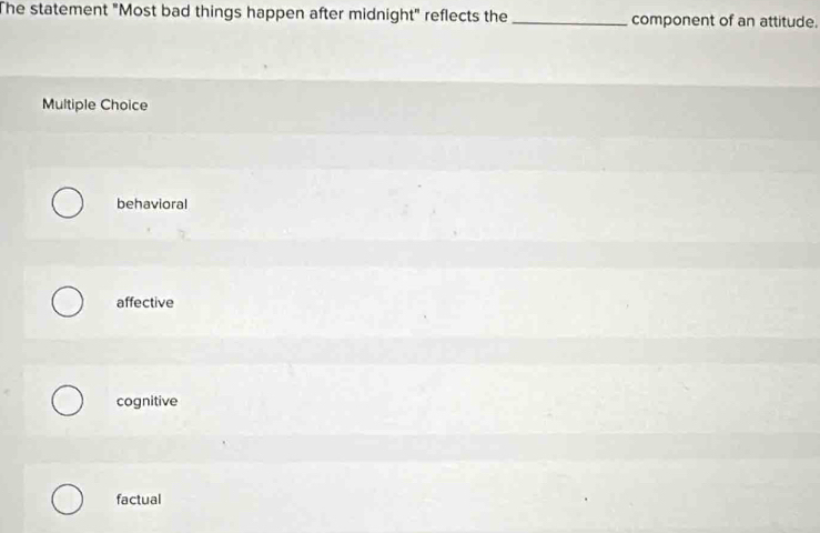 The statement "Most bad things happen after midnight" reflects the _component of an attitude.
Multiple Choice
behavioral
affective
cognitive
factual