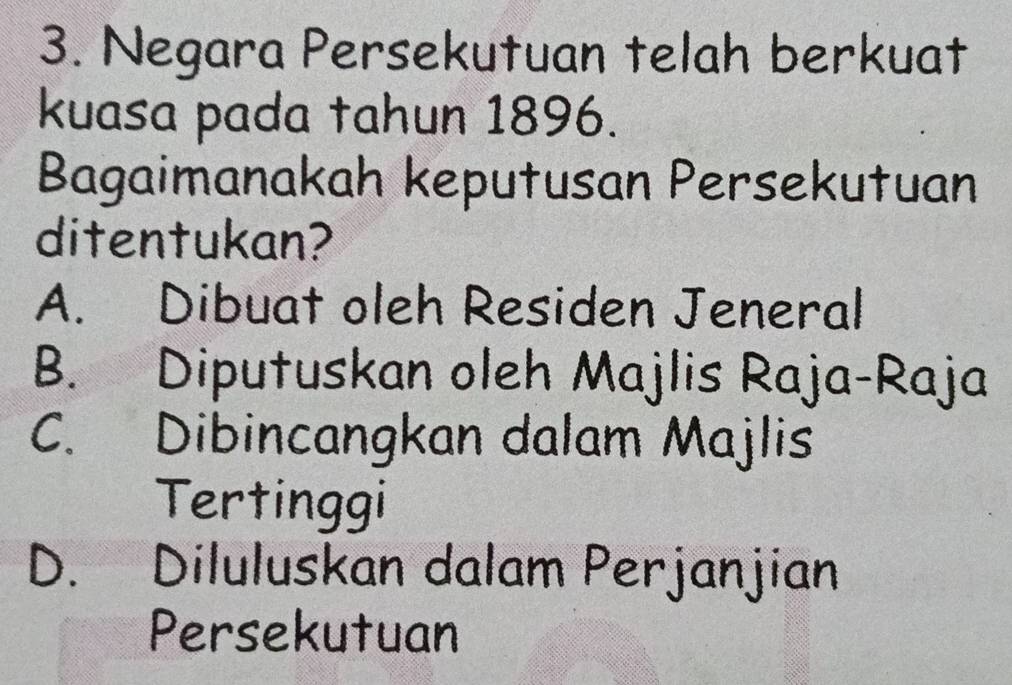 Negara Persekutuan telah berkuat
kuasa pada tahun 1896.
Bagaimanakah keputusan Persekutuan
ditentukan?
A. Dibuat oleh Residen Jeneral
B. Diputuskan oleh Majlis Raja-Raja
C. Dibincangkan dalam Majlis
Tertinggi
D. Diluluskan dalam Perjanjian
Persekutuan