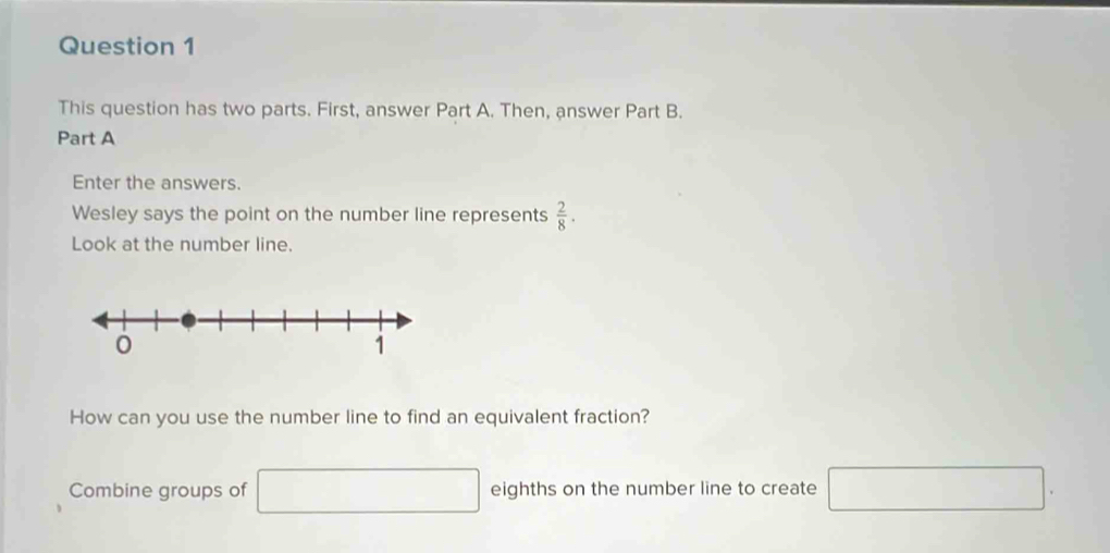 This question has two parts. First, answer Part A. Then, answer Part B. 
Part A 
Enter the answers. 
Wesley says the point on the number line represents  2/8 . 
Look at the number line. 
How can you use the number line to find an equivalent fraction? 
Combine groups of □ eighths on the number line to create □.