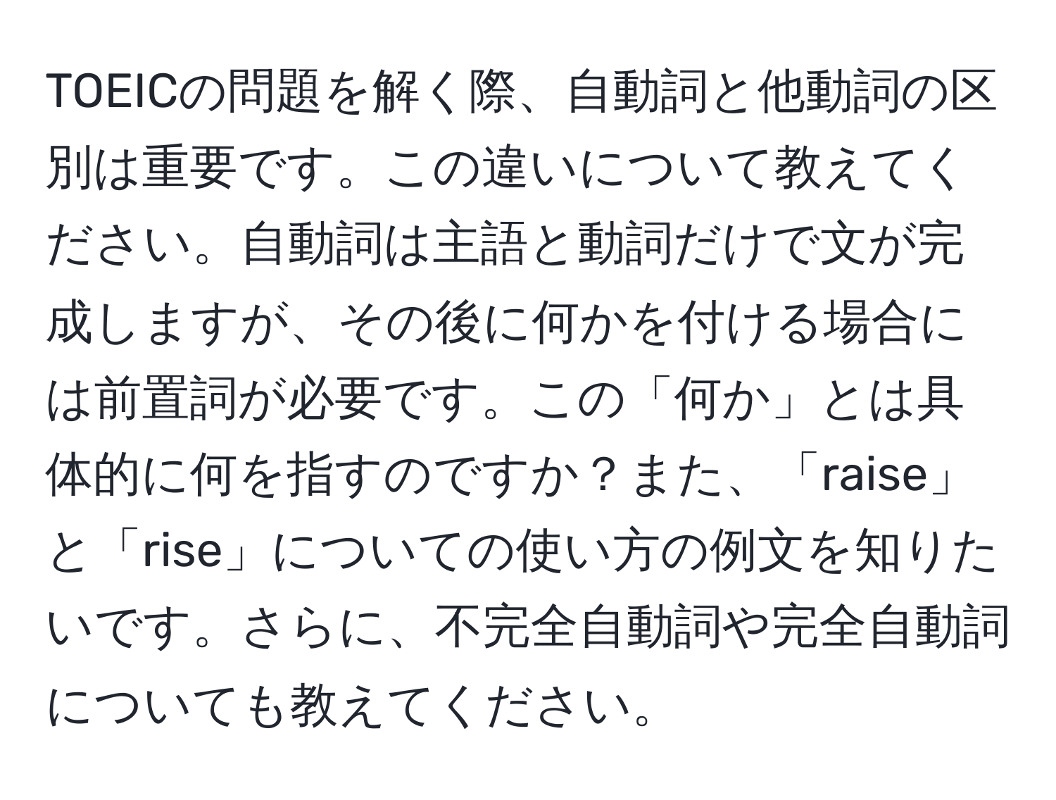 TOEICの問題を解く際、自動詞と他動詞の区別は重要です。この違いについて教えてください。自動詞は主語と動詞だけで文が完成しますが、その後に何かを付ける場合には前置詞が必要です。この「何か」とは具体的に何を指すのですか？また、「raise」と「rise」についての使い方の例文を知りたいです。さらに、不完全自動詞や完全自動詞についても教えてください。