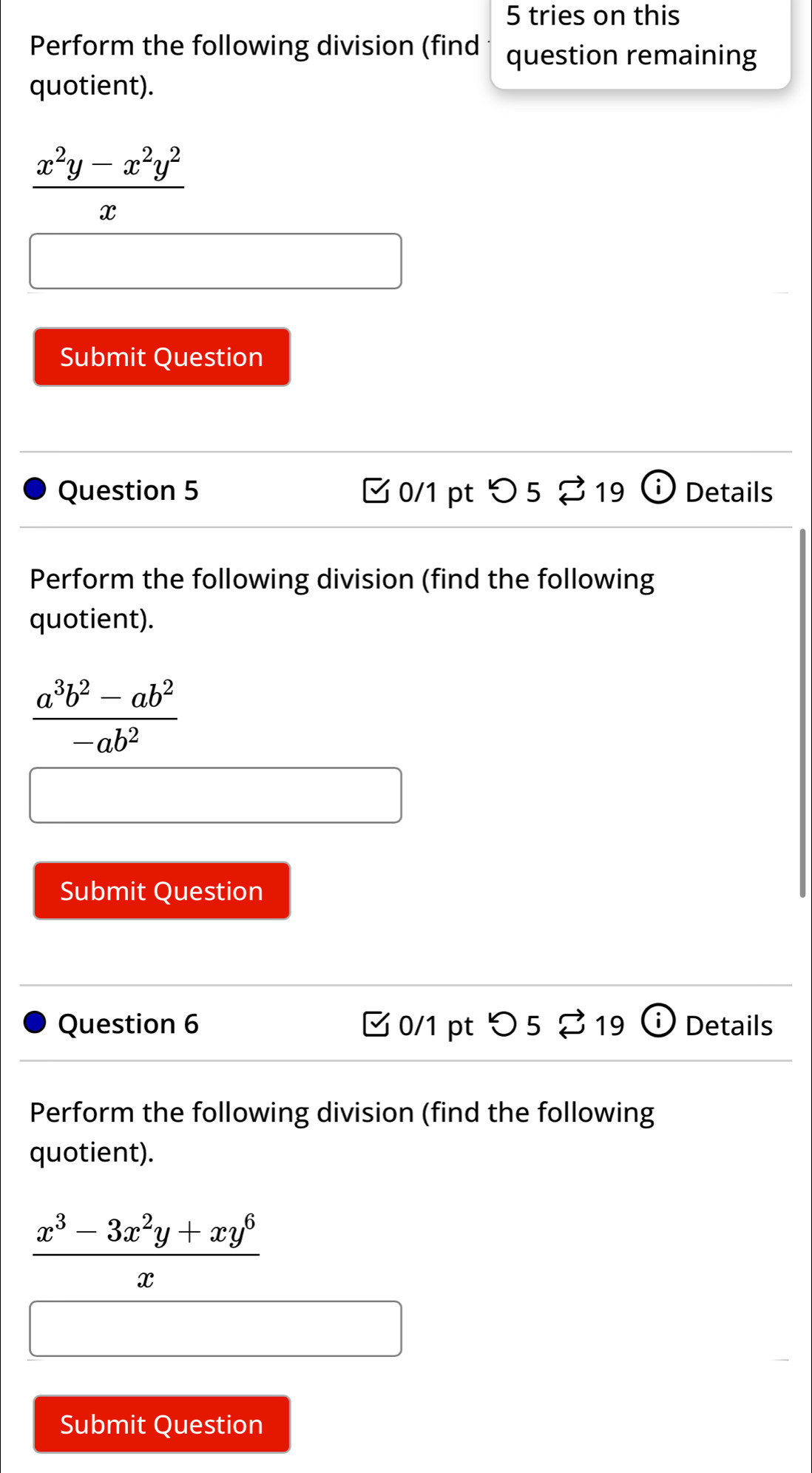 tries on this 
Perform the following division (find question remaining 
quotient).
 (x^2y-x^2y^2)/x 
Submit Question 
Question 5 C 0/1 pt  5219 Details 
Perform the following division (find the following 
quotient).
 (a^3b^2-ab^2)/-ab^2 
Submit Question 
Question 6 0/1 pt つ 5 □ 19 ( Details 
Perform the following division (find the following 
quotient).
 (x^3-3x^2y+xy^6)/x 
Submit Question