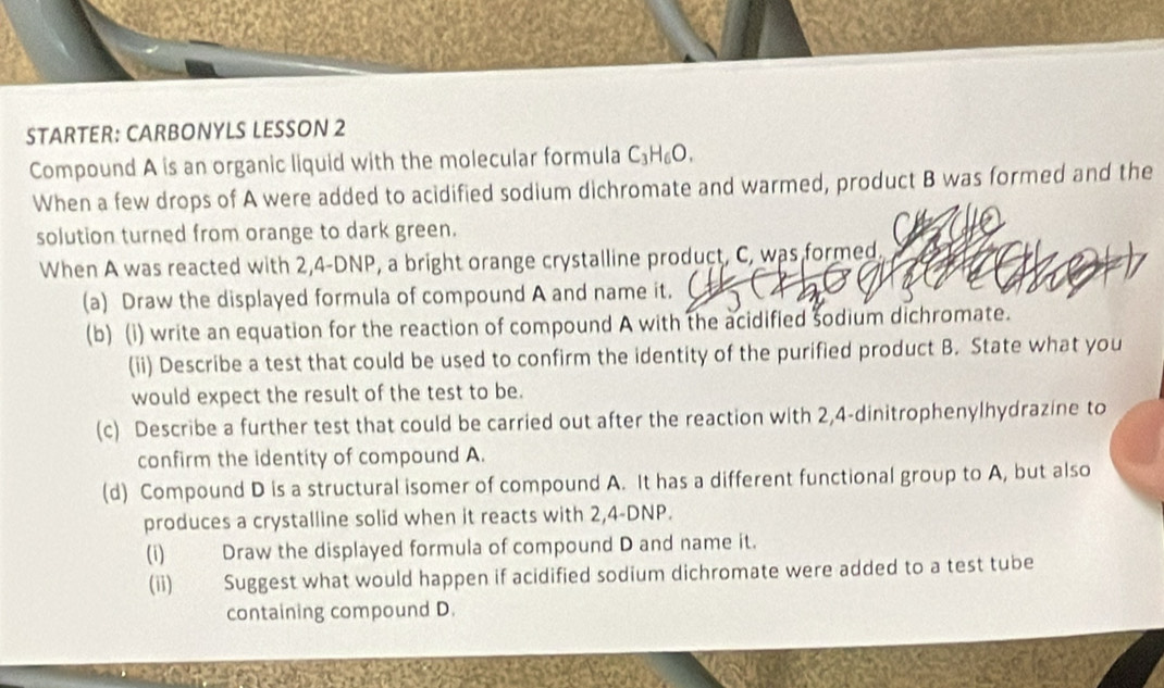 STARTER: CARBONYLS LESSON 2 
Compound A is an organic liquid with the molecular formula C_3H_6O. 
When a few drops of A were added to acidified sodium dichromate and warmed, product B was formed and the 
solution turned from orange to dark green. 
When A was reacted with 2,4-DNP, a bright orange crystalline product, C, was formed. 
(a) Draw the displayed formula of compound A and name it. 
(b) (i) write an equation for the reaction of compound A with the acidified šodium dichromate. 
(ii) Describe a test that could be used to confirm the identity of the purified product B. State what you 
would expect the result of the test to be. 
(c) Describe a further test that could be carried out after the reaction with 2, 4 -dinitrophenylhydrazine to 
confirm the identity of compound A. 
(d) Compound D is a structural isomer of compound A. It has a different functional group to A, but also 
produces a crystalline solid when it reacts with 2,4-DNP. 
(i) Draw the displayed formula of compound D and name it. 
(ii) Suggest what would happen if acidified sodium dichromate were added to a test tube 
containing compound D.