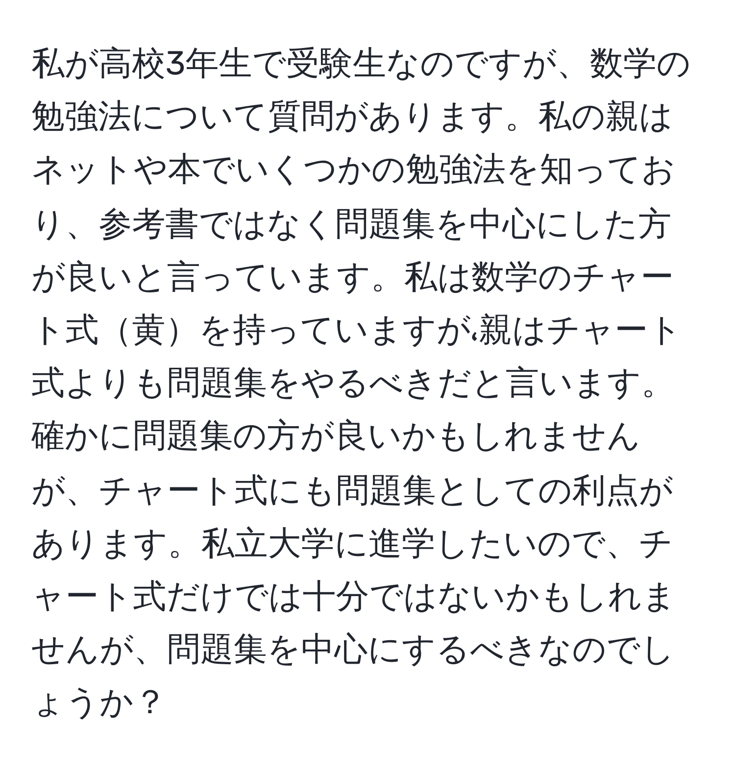 私が高校3年生で受験生なのですが、数学の勉強法について質問があります。私の親はネットや本でいくつかの勉強法を知っており、参考書ではなく問題集を中心にした方が良いと言っています。私は数学のチャート式黄を持っていますが،親はチャート式よりも問題集をやるべきだと言います。確かに問題集の方が良いかもしれませんが、チャート式にも問題集としての利点があります。私立大学に進学したいので、チャート式だけでは十分ではないかもしれませんが、問題集を中心にするべきなのでしょうか？