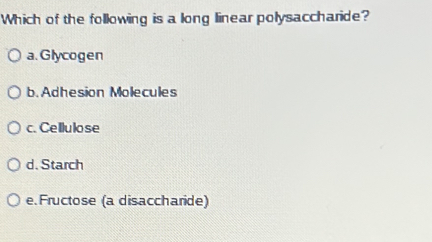 Which of the following is a long linear polysaccharide?
a. Glycogen
b. Adhesion Molecules
c. Cellulo se
d. Starch
e. Fructose (a disaccharide)