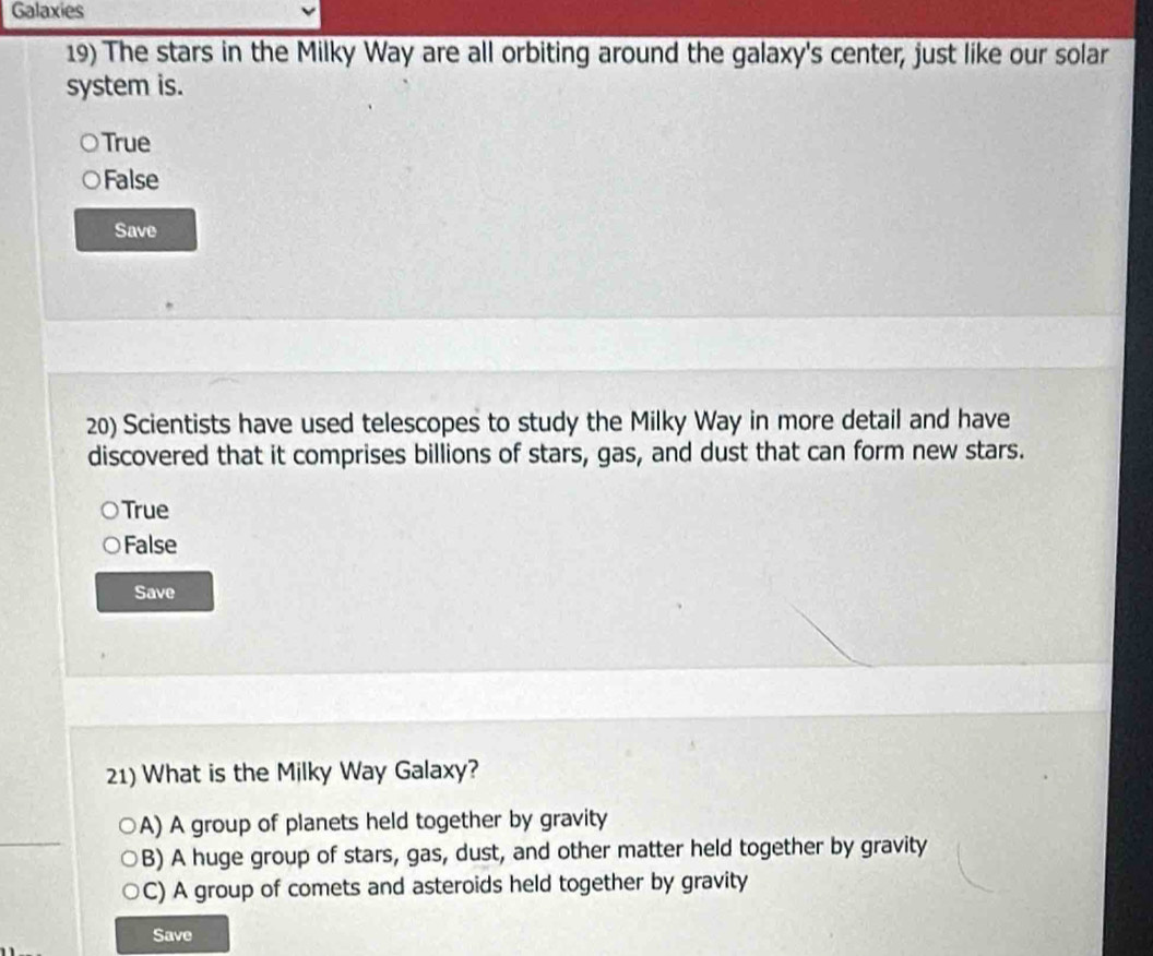 Galaxies
19) The stars in the Milky Way are all orbiting around the galaxy's center, just like our solar
system is.
True
False
Save
20) Scientists have used telescopes to study the Milky Way in more detail and have
discovered that it comprises billions of stars, gas, and dust that can form new stars.
True
False
Save
21) What is the Milky Way Galaxy?
A) A group of planets held together by gravity
B) A huge group of stars, gas, dust, and other matter held together by gravity
C) A group of comets and asteroids held together by gravity
Save