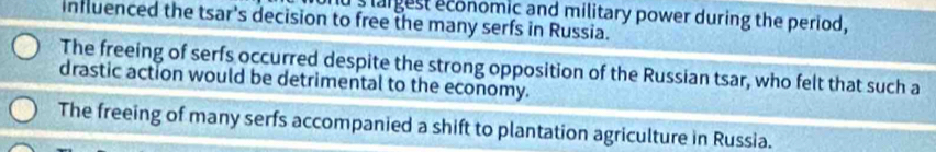 largest economic and military power during the period,
influenced the tsar's decision to free the many serfs in Russia.
The freeing of serfs occurred despite the strong opposition of the Russian tsar, who felt that such a
drastic action would be detrimental to the economy.
The freeing of many serfs accompanied a shift to plantation agriculture in Russia.