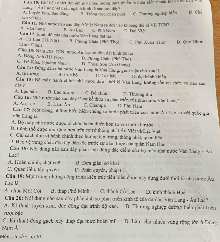 Khí hậu nhiệt đới ẩm gió mùa, lượng mưa nhiều là điều kiện thuận lợi để cư dân Văn
Lang - Âu Lạc phát triển ngành kinh tế nào sau đây?
A. Luyện kim, đúc đồng B. Trồng trọt, chăn nuôi C. Thương nghiệp biển D. Chế
tạo vũ khí
Câu 11: Nhà nước nào sau đây ở Việt Nam ra đời vào khoảng thế kỉ VII TCN?
A. Văn Lang B. Âu Lạc C. Phù Nam D. Đại Việt
Câu 12: Kinh đô của nhà nước Văn Lang đặt tại
A. Cổ Loa (Hà Nội) B. Phong Châu (Phú Thọ) C. Phú Xuân (Huế) D. Quy Nhơn
(Bình Định)
Câu 13: Năm 208 TCN, nước Âu Lạc ra đời, đặt kinh đô tại
A. Đông Anh (Hà Nội). B. Phong Châu (Phú Thọ).
C. Trà Kiệu (Quảng Nam). D. Thoại Sơn (An Giang).
Câu 14: Đứng đầu nhà nước Văn Lang là Vua Hùng, giúp việc cho vua là
A. tễ tướng B. Lục bộ C. Lạc hầu D. đại hành khiển
Câu 15: Bộ máy hành chính nhà nước dưới thời kì Văn Lang không tồn tại chức vụ nào sau
đây?
A. Lạc hầu B. Lạc tướng C. Bồ chính D. Thượng thư
Câu 16: Nhà nước nào sau đây là sự kế thừa và phát triển của nhà nước Văn Lang?
A. Âu Lạc B. Lâm Áp C. Chămpa D. Phù Nam
Câu 17: Một trong những biểu hiện chứng tỏ bước phát triển của nước Âu Lạc so với quốc gia
Văn Lang là
A. Bộ máy nhà nước được tổ chức hoàn thiện hơn so với thời kì trước
B. Lãnh thổ được mở rộng hơn trên cơ sở thống nhất Âu Việt và Lạc Việt
C. Cải cách đơn vị hành chính theo hướng tập trung, thống nhất, quan liêu
D. Bảo vệ vững chắc độc lập dân tộc trước sự xâm lược của quân Nam Hán
Câu 18: Nội dung nào sau đây phản ánh đúng đặc điểm của bộ máy nhà nước Văn Lang - Âu
Lạc?
A. Hoàn chỉnh, chặt chẽ B. Đơn giản, sơ khai
C. Quan liêu, tập quyền D. Phân quyền, pháp trị.
Câu 19: Một trong những công trình kiến trúc tiêu biểu được xây dựng dưới thời kì nhà nước Âu
Lạc là
A. chùa Một Cột B. tháp Phổ Minh C. thành Cổ Loa D. kinh thành Huế
Câu 20: Nội dung nào sau đây phản ánh sự phát triển kinh tế của cư dân Văn Lang - Âu Lạc?
A. Kĩ thuật luyện kim, đúc đồng đạt trình độ cao. B. Thương nghiệp đường biển phát triển
vượt bậc
C. Kĩ thuật đóng gạch xây tháp đạt mức hoàn mĩ D. Làm chủ nhiều vùng rộng lớn ở Đông
Nam Á.
Môn lịch sử - lớp 10